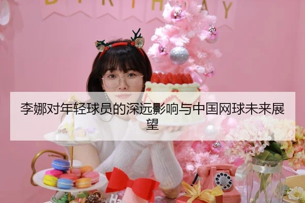 李娜对年轻球员的深远影响与中国网球未来展望